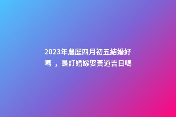 2023年農歷四月初五結婚好嗎，是訂婚嫁娶黃道吉日嗎